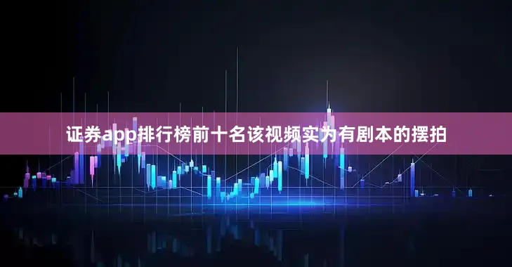 证券app排行榜前十名该视频实为有剧本的摆拍