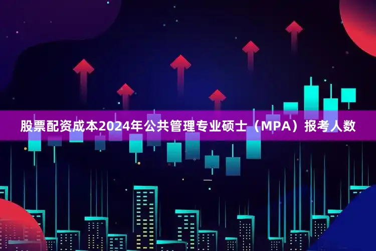 股票配资成本2024年公共管理专业硕士（MPA）报考人数