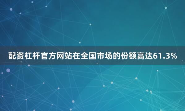 配资杠杆官方网站在全国市场的份额高达61.3%