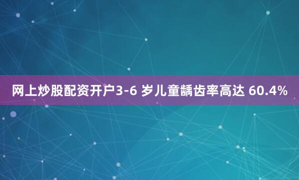 网上炒股配资开户3-6 岁儿童龋齿率高达 60.4%