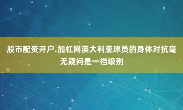 股市配资开户.加杠网澳大利亚球员的身体对抗毫无疑问是一档级别