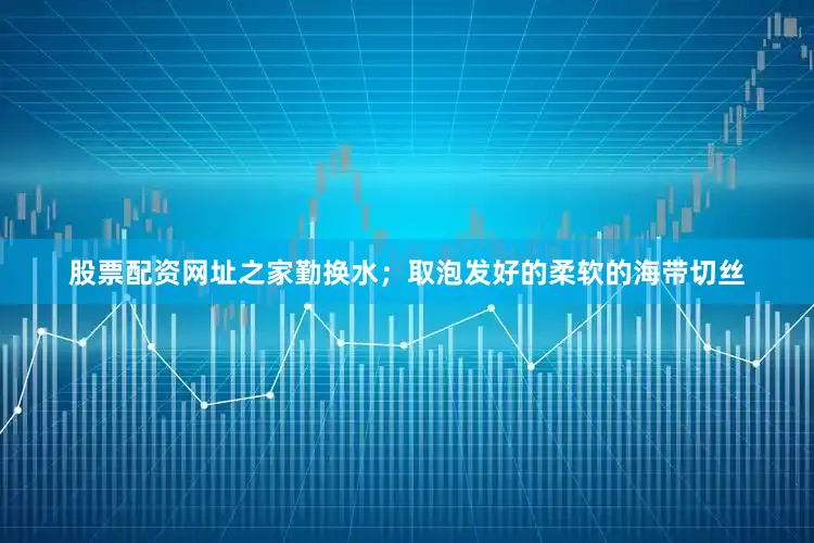 股票配资网址之家勤换水；取泡发好的柔软的海带切丝