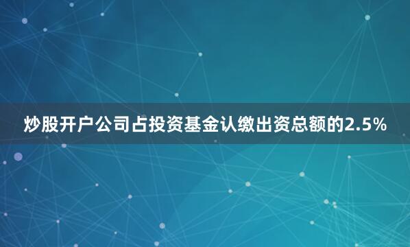 炒股开户公司占投资基金认缴出资总额的2.5%