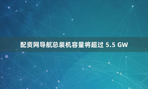 配资网导航总装机容量将超过 5.5 GW