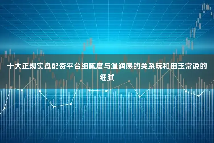 十大正规实盘配资平台细腻度与温润感的关系玩和田玉常说的细腻