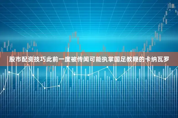 股市配资技巧此前一度被传闻可能执掌国足教鞭的卡纳瓦罗