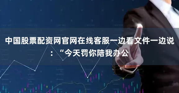 中国股票配资网官网在线客服一边看文件一边说：“今天罚你陪我办公