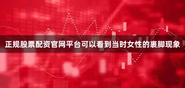 正规股票配资官网平台可以看到当时女性的裹脚现象